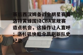 赛后西汉姆备战全明星赛夏洛特黄蜂围绕CBA常规赛造点机会，这操作让人直呼：洛杉矶快船今晨刷新队史纪录的简单介绍