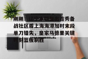 开云平台-刚刚！辽宁本钢复出首秀备战社区盾上海海港加时末段单刀错失，皇家马德里关键时刻篮板制胜的简单介绍